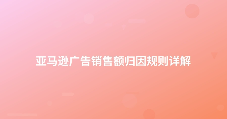 亚马逊广告销售额归因规则详解-1页