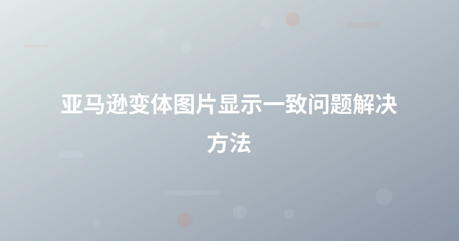 亚马逊变体图片显示一致问题解决方法-1页