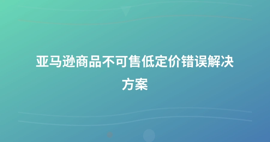 亚马逊商品不可售低定价错误解决方案-1页