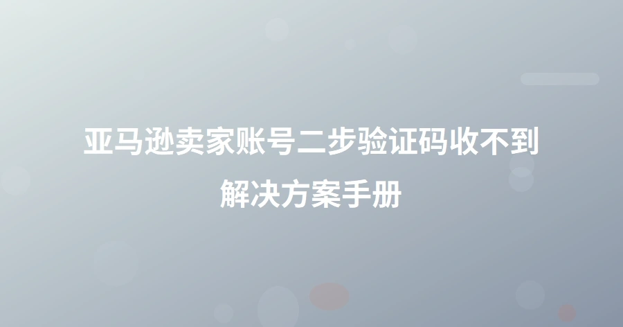 亚马逊卖家账号二步验证码收不到解决方案手册-1页