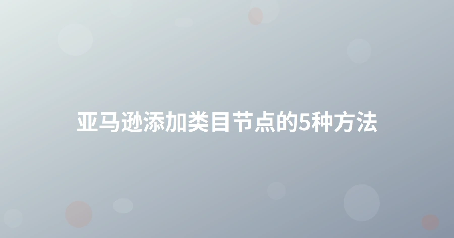 亚马逊添加类目节点的5种方法-1页