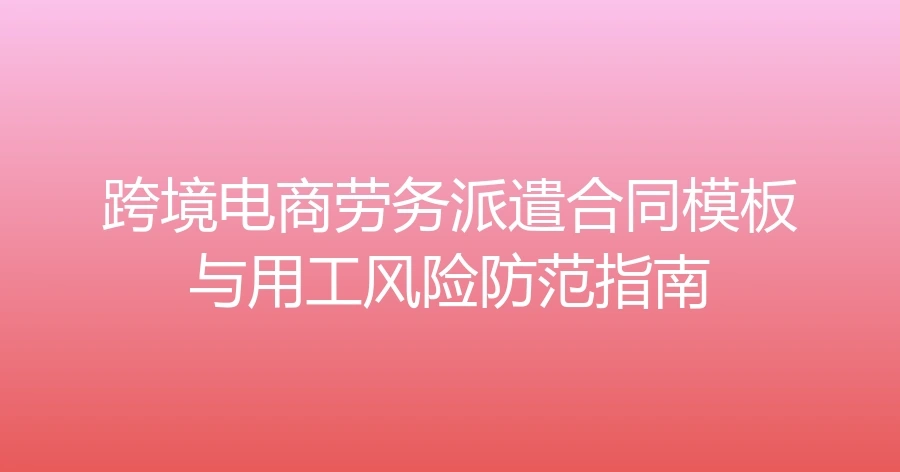 跨境电商劳务派遣合同模板与用工风险防范指南-7页