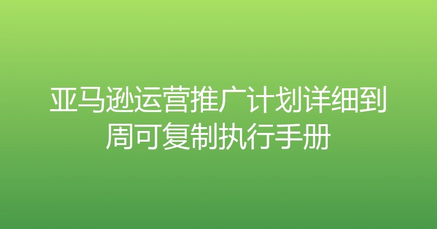 亚马逊运营推广计划详细到周可复制执行手册-文章封面图