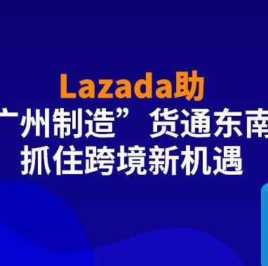 市场趋势｜Lazada助力‘广州制造’深耕东南亚，打造跨境电商新机遇